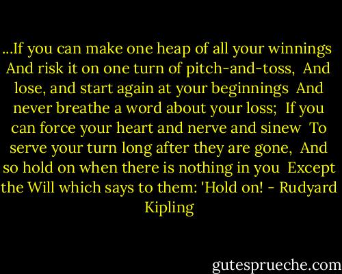 ...If you can make one heap of all your winnings <br />And risk it on one turn of pitch-and-toss, <br />And lose, and start again at your beginnings <br />And never breathe a word about your loss; <br />If you can force your heart and nerve and sinew <br />To serve your turn long after they are gone, <br />And so hold on when there is nothing in you <br />Except the Will which says to them: 'Hold on! - Rudyard Kipling