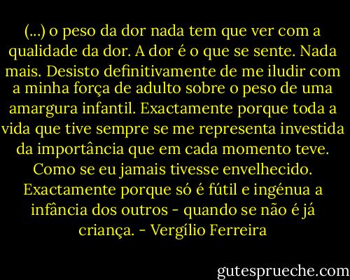 (...) o peso da dor nada tem que ver com a qualidade da dor. A dor é o que se sente. Nada mais. Desisto definitivamente de me iludir com a minha força de adulto sobre o peso de uma amargura infantil. Exactamente porque toda a vida que tive sempre se me representa investida da importância que em cada momento teve. Como se eu jamais tivesse envelhecido. Exactamente porque só é fútil e ingénua a infância dos outros - quando se não é já criança. - Vergílio Ferreira