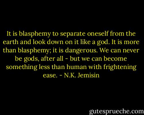 It is blasphemy to separate oneself from the earth and look down on it like a god. It is more than blasphemy; it is dangerous. We can never be gods, after all - but we can become something less than human with frightening ease. - N.K. Jemisin