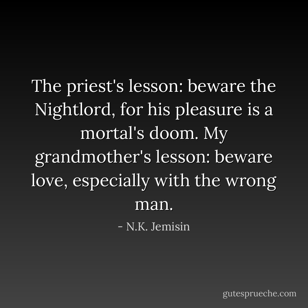 The priest's lesson: beware the Nightlord, for his pleasure is a mortal's doom. My grandmother's lesson: beware love, especially with the wrong man. - N.K. Jemisin