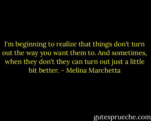 I'm beginning to realize that things don't turn out the way you want them to. And sometimes, when they don't they can turn out just a little bit better. - Melina Marchetta