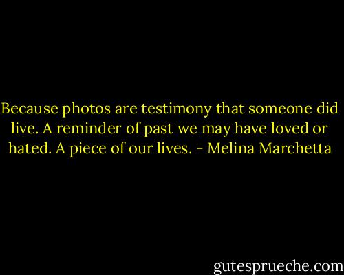 Because photos are testimony that someone did live. A reminder of past we may have loved or hated. A piece of our lives. - Melina Marchetta