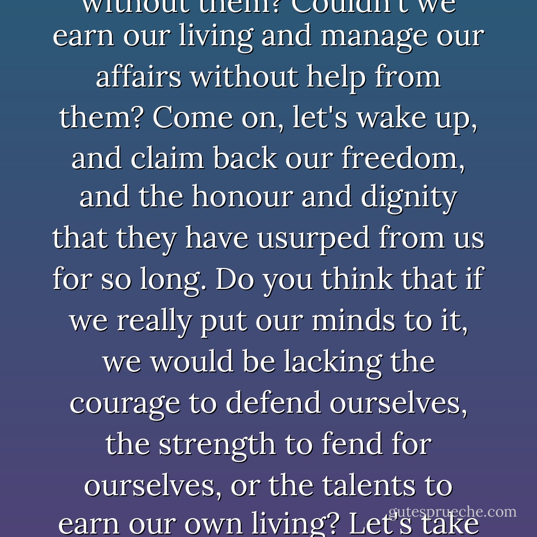 It really is something ... that men disapprove even of our doing things that are patently good. Wouldn't it be possible for us just to banish these men from our lives, and escape their carping and jeering once and for all? Couldn't we live without them? Couldn't we earn our living and manage our affairs without help from them? Come on, let's wake up, and claim back our freedom, and the honour and dignity that they have usurped from us for so long. Do you think that if we really put our minds to it, we would be lacking the courage to defend ourselves, the strength to fend for ourselves, or the talents to earn our own living? Let's take our courage into our hands and do it, and then we can leave it up to them to mend their ways as much as they can: we shan't really care what the outcome is, just as long as we are no longer subjugated to them. - Moderata Fonte