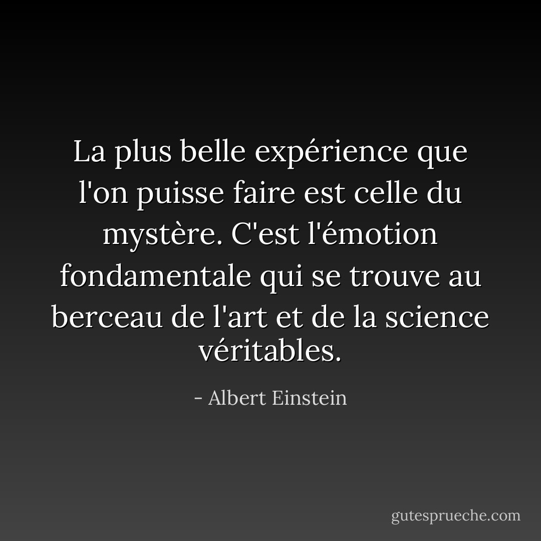 La plus belle expérience que l'on puisse faire est celle du mystère. C'est l'émotion fondamentale qui se trouve au berceau de l'art et de la science véritables. - Albert Einstein