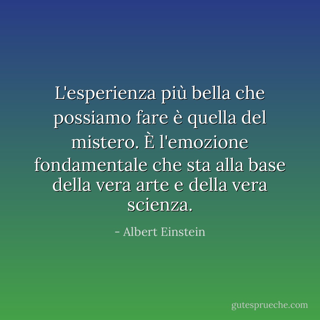 L'esperienza più bella che possiamo fare è quella del mistero. È l'emozione fondamentale che sta alla base della vera arte e della vera scienza. - Albert Einstein