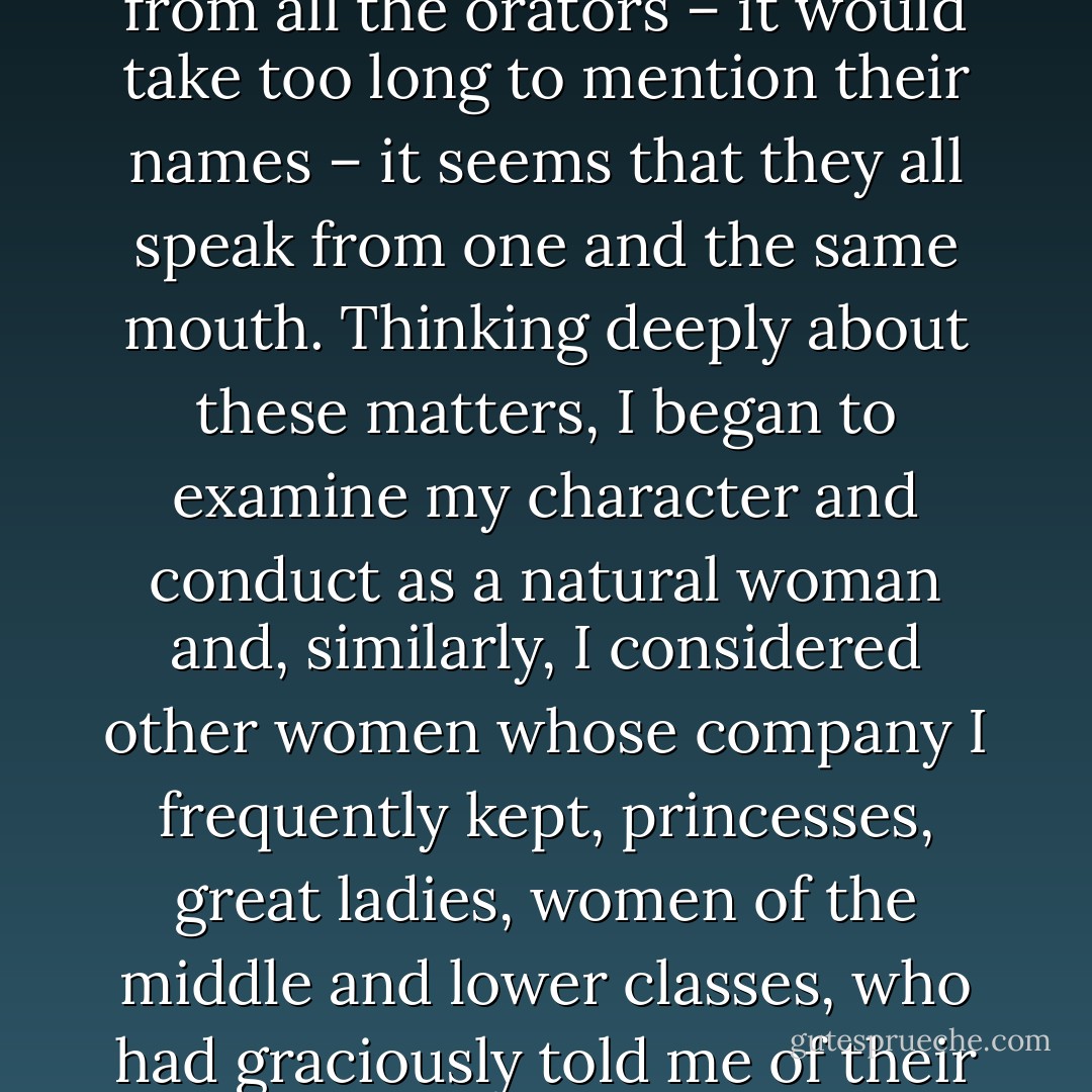 [J]ust the sight of this book, even though it was of no authority, made me wonder how it happened that so many different men – and learned men among them – have been and are so inclined to express both in speaking and in their treatises and writings so many wicked insults about women and their behaviour. Not only one or two ... but, more generally, from the treatises of all philosophers and poets and from all the orators – it would take too long to mention their names – it seems that they all speak from one and the same mouth. Thinking deeply about these matters, I began to examine my character and conduct as a natural woman and, similarly, I considered other women whose company I frequently kept, princesses, great ladies, women of the middle and lower classes, who had graciously told me of their most private and intimate thoughts, hoping that I could judge impartially and in good conscience whether the testimony of so many notable men could be true. To the best of my knowledge, no matter how long I confronted or dissected the problem, I could not see or realise how their claims could be true when compared to the natural behaviour and character of women. - Christine de Pizan