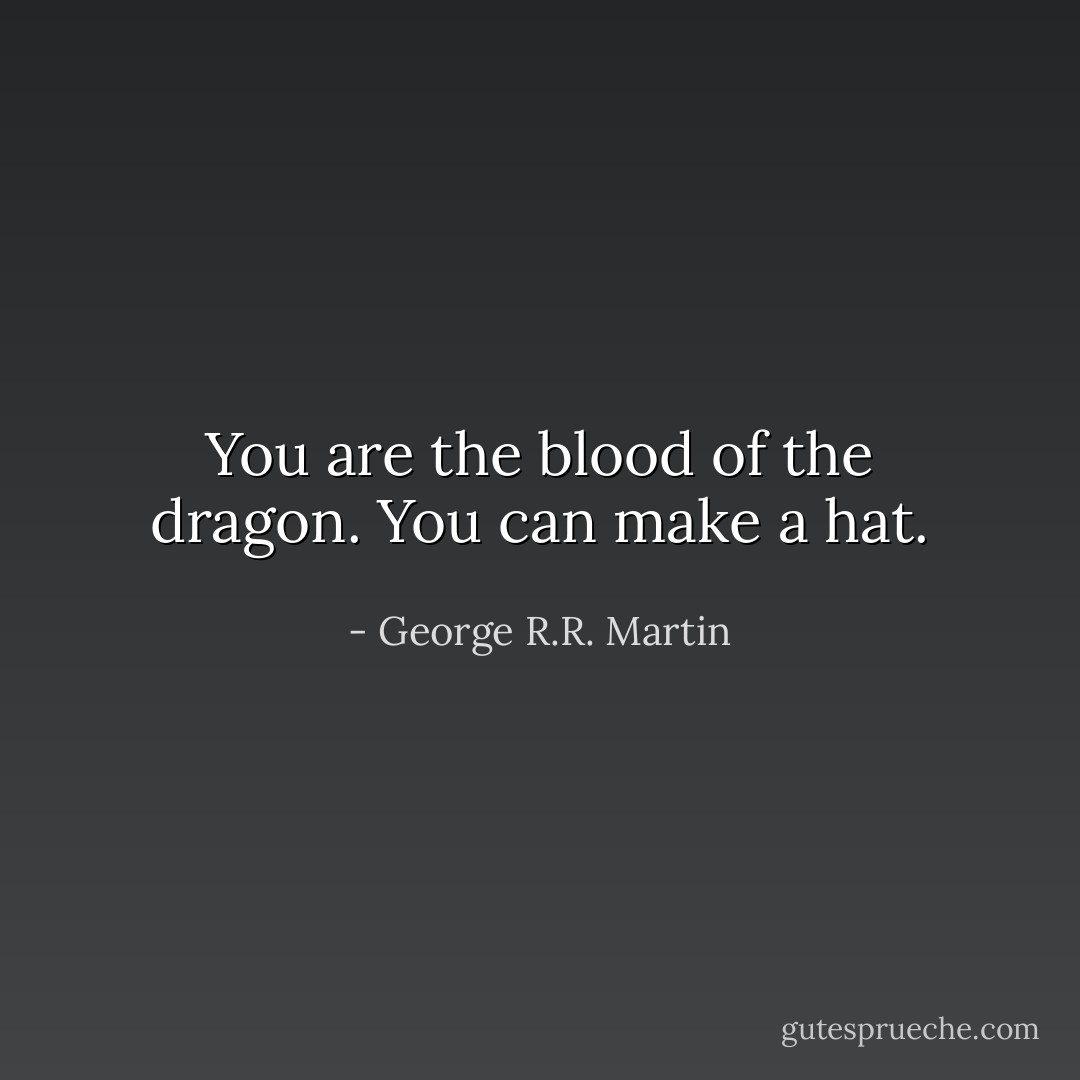 You are the blood of the dragon. You can make a hat. - George R.R. Martin