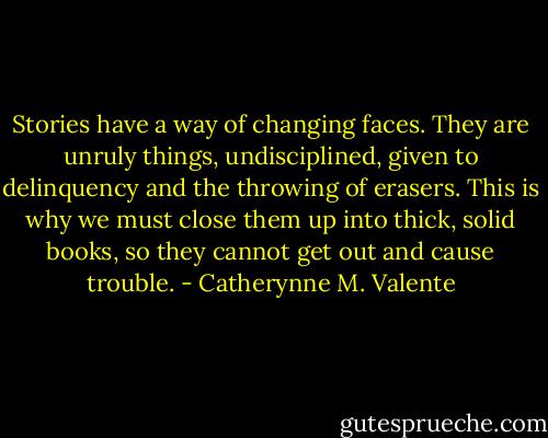 Stories have a way of changing faces. They are unruly things, undisciplined, given to delinquency and the throwing of erasers. This is why we must close them up into thick, solid books, so they cannot get out and cause trouble. - Catherynne M. Valente