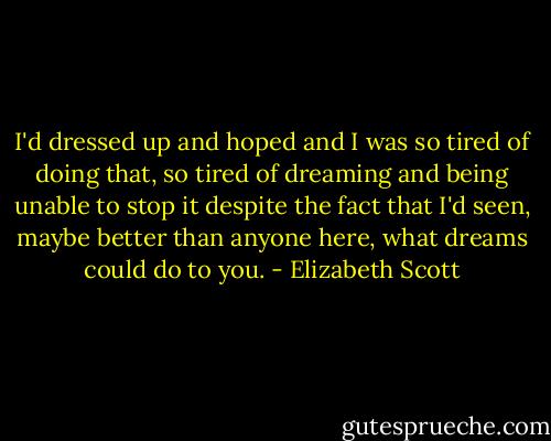 I'd dressed up and hoped and I was so tired of doing that, so tired of dreaming and being unable to stop it despite the fact that I'd seen, maybe better than anyone here, what dreams could do to you. - Elizabeth Scott
