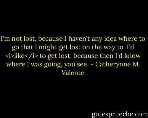I'm not lost, because I haven't any idea where to go that I might get lost on the way to. I'd <i>like</i> to get lost, because then I'd know where I was going, you see. - Catherynne M. Valente