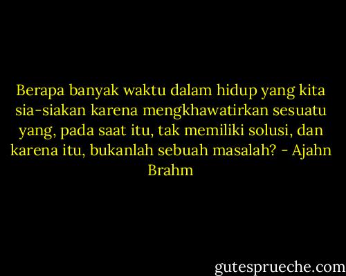 Berapa banyak waktu dalam hidup yang kita sia-siakan karena mengkhawatirkan sesuatu yang, pada saat itu, tak memiliki solusi, dan karena itu, bukanlah sebuah masalah? - Ajahn Brahm