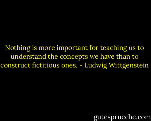 Nothing is more important for teaching us to understand the concepts we have than to construct fictitious ones. - Ludwig Wittgenstein