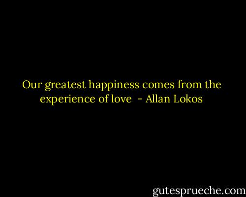 Our greatest happiness comes from the experience of love  - Allan Lokos