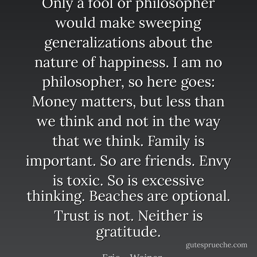 Only a fool or philosopher would make sweeping generalizations about the nature of happiness. I am no philosopher, so here goes: Money matters, but less than we think and not in the way that we think. Family is important. So are friends. Envy is toxic. So is excessive thinking. Beaches are optional. Trust is not. Neither is gratitude. - Eric    Weiner