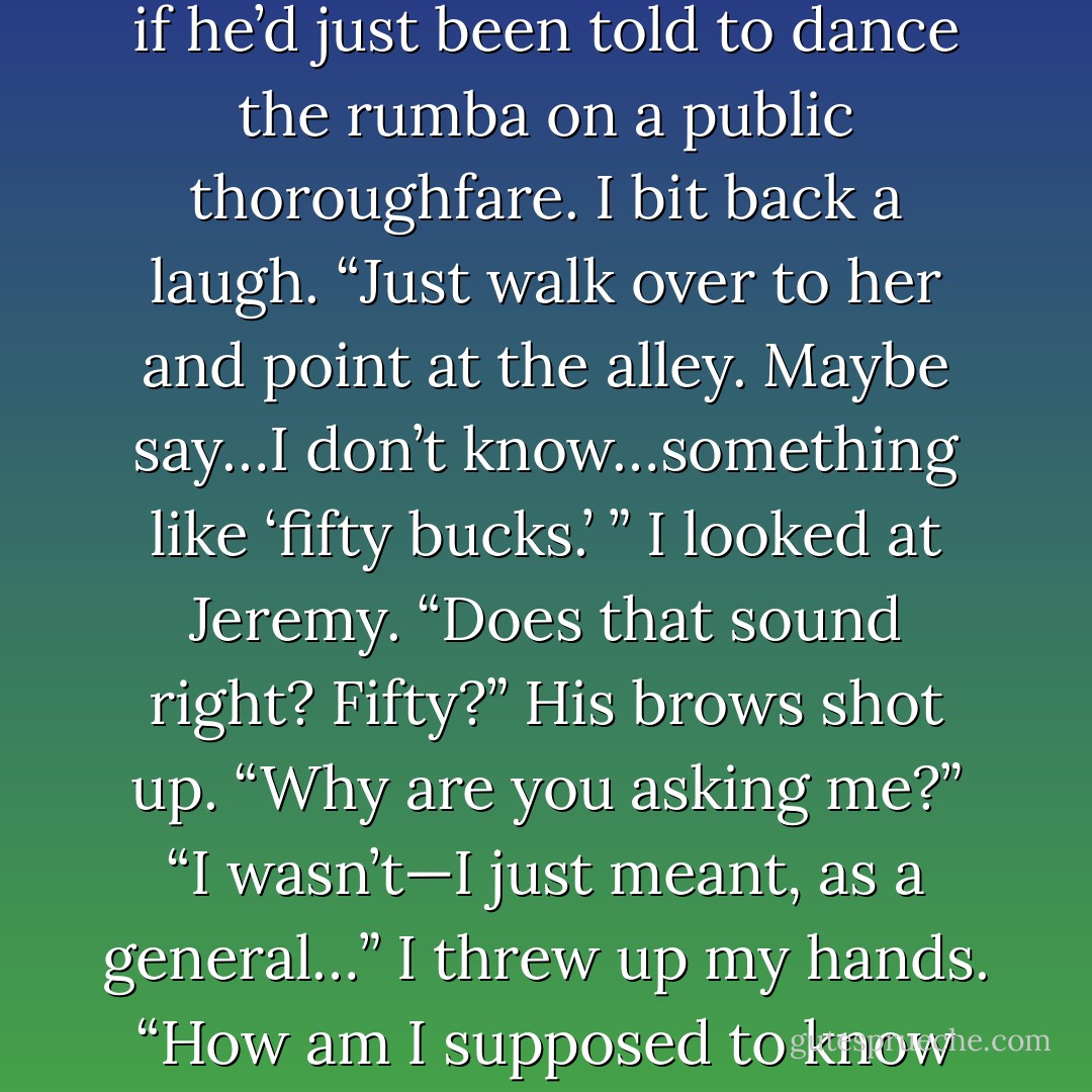 Go out and ask her into the alley.”<br />Clay looked at Jeremy as if he’d just been told to dance the rumba on a public thoroughfare.<br />I bit back a laugh. “Just walk over to her and point at the alley. Maybe say…I don’t know…something like ‘fifty bucks.’ ” I looked at Jeremy. “Does that sound right? Fifty?”<br />His brows shot up. “Why are you asking me?”<br />“I wasn’t—I just meant, as a general…” I threw up my hands. “How am I supposed to know how much a hooker costs? - Kelley Armstrong
