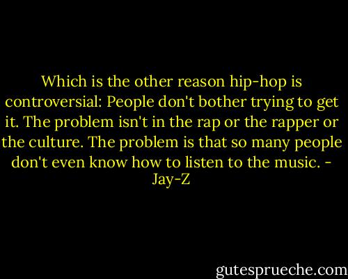 Which is the other reason hip-hop is controversial: People don't bother trying to get it. The problem isn't in the rap or the rapper or the culture. The problem is that so many people don't even know how to listen to the music. - Jay-Z