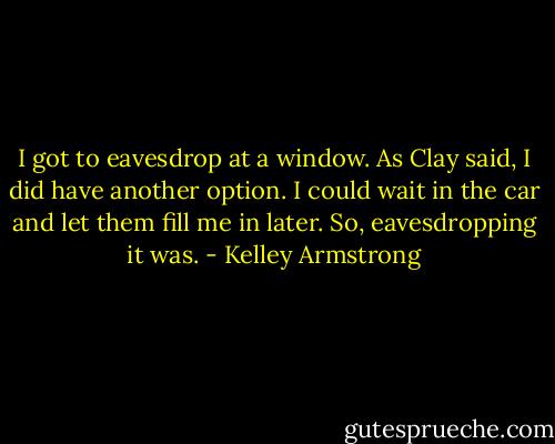 I got to eavesdrop at a window. As Clay said, I did have another option. I could wait in the car and let them fill me in later. So, eavesdropping it was. - Kelley Armstrong