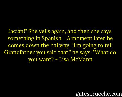 Jacián!" She yells again, and then she says something in Spanish.<br /><br /> A moment later he comes down the hallway. "I'm going to tell Grandfather you said that," he says. "What do you want? - Lisa McMann