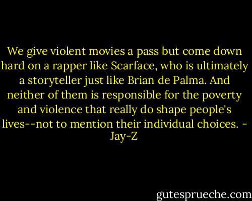 We give violent movies a pass but come down hard on a rapper like Scarface, who is ultimately a storyteller just like Brian de Palma. And neither of them is responsible for the poverty and violence that really do shape people's lives--not to mention their individual choices. - Jay-Z