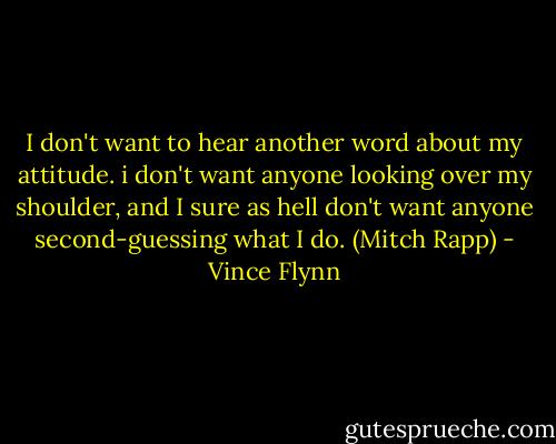 I don't want to hear another word about my attitude. i don't want anyone looking over my shoulder, and I sure as hell don't want anyone second-guessing what I do. (Mitch Rapp) - Vince Flynn