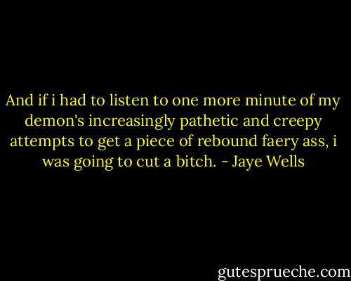 And if i had to listen to one more minute of my demon's increasingly pathetic and creepy attempts to get a piece of rebound faery ass, i was going to cut a bitch. - Jaye Wells