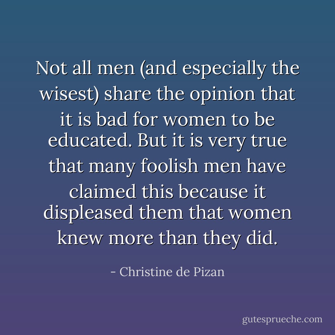 Not all men (and especially the wisest) share the opinion that it is bad for women to be educated. But it is very true that many foolish men have claimed this because it displeased them that women knew more than they did. - Christine de Pizan