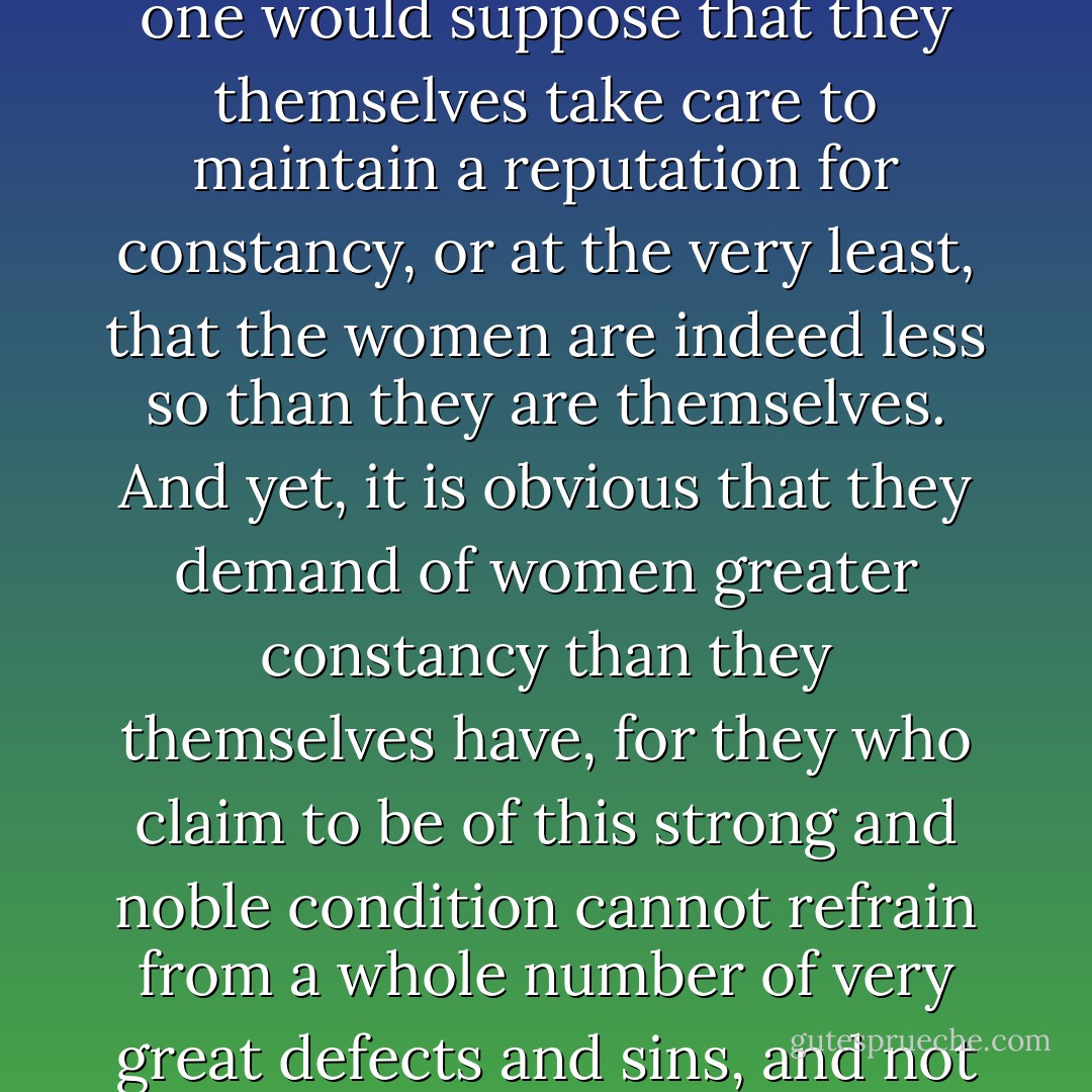 My Lady, you certainly tell me about wonderful constancy, strength and virtue and firmness of women, so can one say the same thing about men? (...)<br /><br />Response [by Lady Rectitude]: "Fair sweet friend, have you not yet heard the saying that the fool sees well enough a small cut in the face of his neighbour, but he disregards the great gaping one above his own eye? I will show you the great contradiction in what the men say about the changeability and inconstancy of women. It is true that they all generally insist that women are very frail [= fickle] by nature. And since they accuse women of frailty, one would suppose that they themselves take care to maintain a reputation for constancy, or at the very least, that the women are indeed less so than they are themselves. And yet, it is obvious that they demand of women greater constancy than they themselves have, for they who claim to be of this strong and noble condition cannot refrain from a whole number of very great defects and sins, and not out of ignorance, either, but out of pure malice, knowing well how badly they are misbehaving. But all this they excuse in themselves and say that it is in the nature of man to sin, yet if it so happens that any women stray into any misdeed (of which they themselves are the cause by their great power and longhandedness), then it's suddenly all frailty and inconstancy, they claim. But it seems to me that since they do call women frail, they should not support that frailty, and not ascribe to them as a great crime what in themselves they merely consider a little defect. - Christine de Pizan
