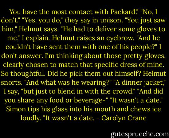 You have the most contact with Packard."<br />"No, I don't."<br />"Yes, you do," they say in unison.<br />"You just saw him," Helmut says.<br />"He had to deliver some gloves to me," I explain.<br />Helmut raises an eyebrow. "And he couldn't have sent them with one of his people?"<br />I don't answer. I'm thinking about those pretty gloves, clearly chosen to match that specific dress of mine. So thoughtful. Did he pick them out himself?<br />Helmut snorts. "And what was he wearing?"<br />"A dinner jacket," I say, "but just to blend in with the crowd."<br />"And did you share any food or beverage-"<br />"It wasn't a date."<br />Simon tips his glass into his mouth and chews ice loudly.<br />"It wasn't a date. - Carolyn Crane