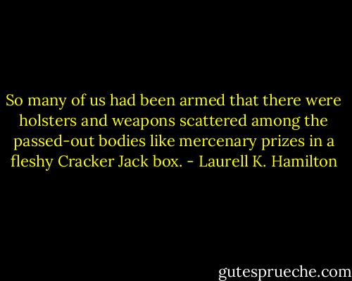 So many of us had been armed that there were holsters and weapons scattered among the passed-out bodies like mercenary prizes in a fleshy Cracker Jack box. - Laurell K. Hamilton