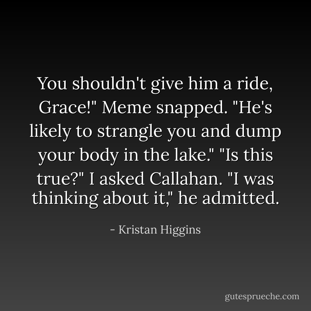 You shouldn't give him a ride, Grace!" Meme snapped. "He's likely to strangle you and dump your body in the lake."<br />"Is this true?" I asked Callahan.<br />"I was thinking about it," he admitted. - Kristan Higgins