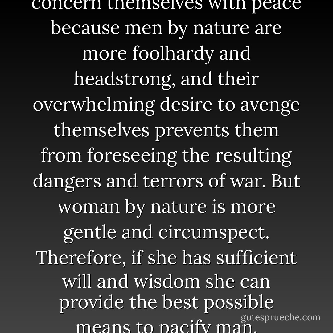 Women particularly should concern themselves with peace because men by nature are more foolhardy and headstrong, and their overwhelming desire to avenge themselves prevents them from foreseeing the resulting dangers and terrors of war. But woman by nature is more gentle and circumspect. Therefore, if she has sufficient will and wisdom she can provide the best possible means to pacify man. - Christine de Pizan