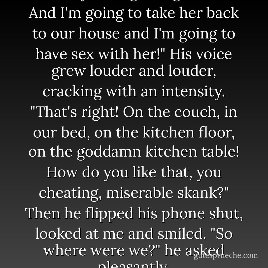 I'm at a bar with a woman! So there, you disgusting whore! And I'm going to take her back to our house and I'm going to have sex with her!" His voice grew louder and louder, cracking with an intensity. "That's right! On the couch, in our bed, on the kitchen floor, on the goddamn kitchen table! How do you like that, you cheating, miserable skank?" Then he flipped his phone shut, looked at me and smiled. "So where were we?" he asked pleasantly. - Kristan Higgins