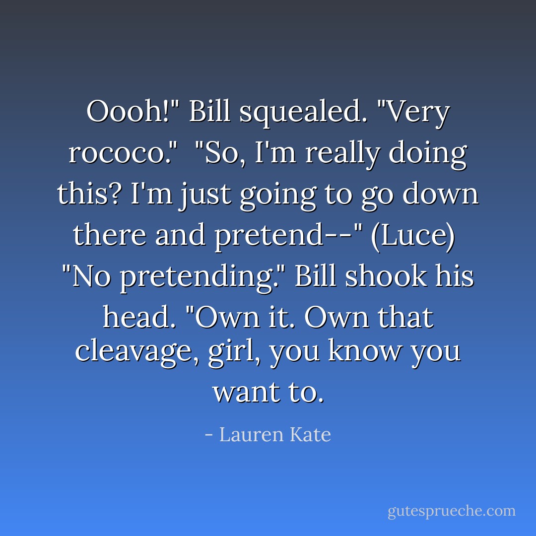 Oooh!" Bill squealed. "Very rococo."<br /> "So, I'm really doing this? I'm just going to go down there and pretend--" (Luce)<br /> "No pretending." Bill shook his head. "Own it. Own that cleavage, girl, you know you want to. - Lauren Kate