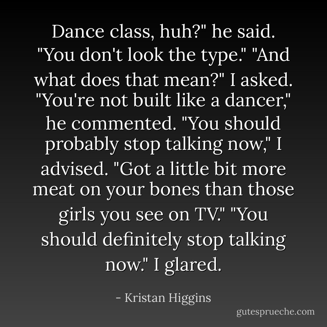 Dance class, huh?" he said. "You don't look the type."<br />"And what does that mean?" I asked.<br />"You're not built like a dancer," he commented.<br />"You should probably stop talking now," I advised.<br />"Got a little bit more meat on your bones than those girls you see on TV."<br />"You should definitely stop talking now." I glared. - Kristan Higgins