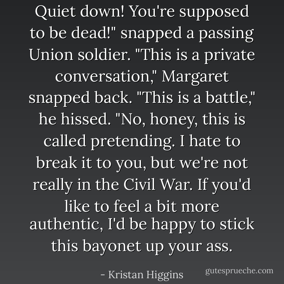 Quiet down! You're supposed to be dead!" snapped a passing Union soldier.<br />"This is a private conversation," Margaret snapped back.<br />"This is a battle," he hissed.<br />"No, honey, this is called pretending. I hate to break it to you, but we're not really in the Civil War. If you'd like to feel a bit more authentic, I'd be happy to stick this bayonet up your ass. - Kristan Higgins