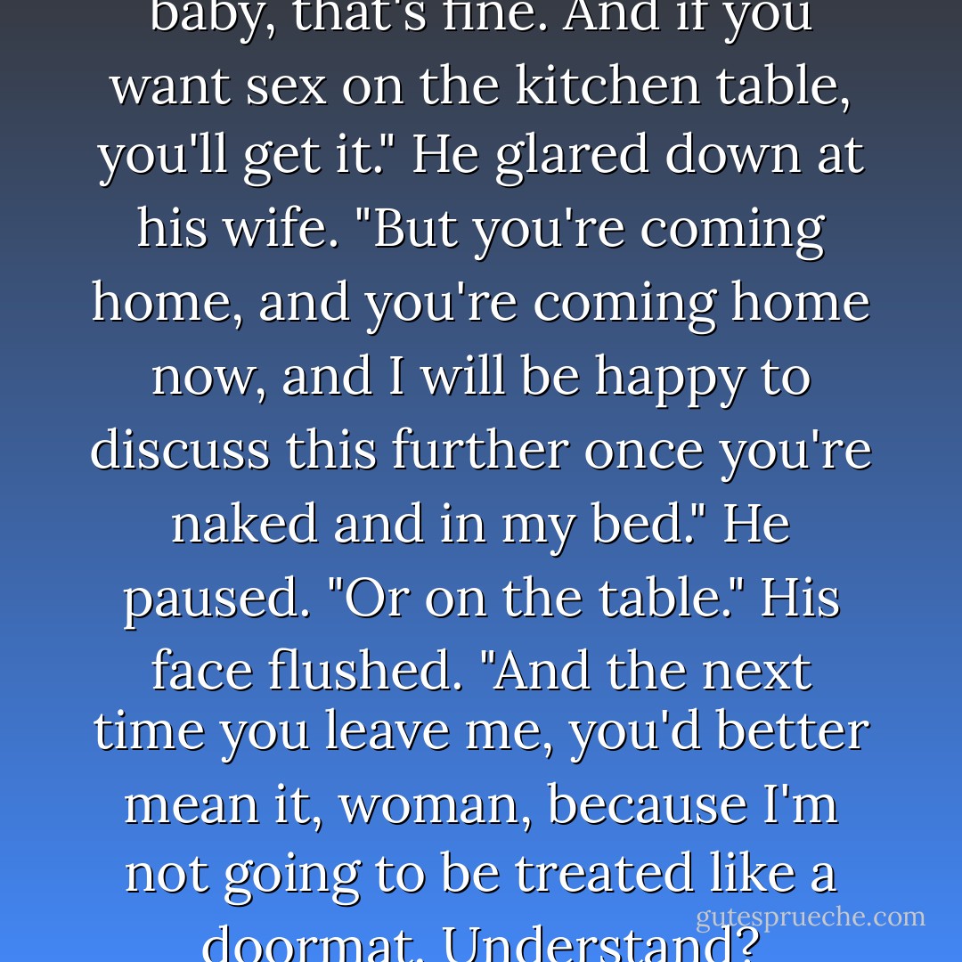 If you don't want to have a baby, that's fine. And if you want sex on the kitchen table, you'll get it." He glared down at his wife. "But you're coming home, and you're coming home now, and I will be happy to discuss this further once you're naked and in my bed." He paused. "Or on the table." His face flushed. "And the next time you leave me, you'd better mean it, woman, because I'm not going to be treated like a doormat. Understand? - Kristan Higgins