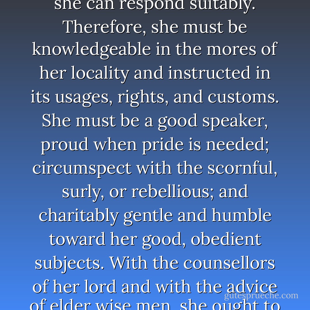 [The wives of powerful noblemen] must be highly knowledgeable about government, and wise – in fact, far wiser than most other such women in power. The knowledge of a baroness must be so comprehensive that she can understand everything. Of her a philosopher might have said: "No one is wise who does not know some part of everything." Moreover, she must have the courage of a man. This means that she should not be brought up overmuch among women nor should she be indulged in extensive and feminine pampering. Why do I say that? If barons wish to be honoured as they deserve, they spend very little time in their manors and on their own lands. Going to war, attending their prince's court, and traveling are the three primary duties of such a lord. So the lady, his companion, must represent him at home during his absences. Although her husband is served by bailiffs, provosts, rent collectors, and land governors, she must govern them all. To do this according to her right she must conduct herself with such wisdom that she will be both feared and loved. As we have said before, the best possible fear comes from love. <br /><br />When wronged, her men must be able to turn to her for refuge. She must be so skilled and flexible that in each case she can respond suitably. Therefore, she must be knowledgeable in the mores of her locality and instructed in its usages, rights, and customs. She must be a good speaker, proud when pride is needed; circumspect with the scornful, surly, or rebellious; and charitably gentle and humble toward her good, obedient subjects. With the counsellors of her lord and with the advice of elder wise men, she ought to work directly with her people. No one should ever be able to say of her that she acts merely to have her own way. Again, she should have a man's heart. She must know the laws of arms and all things pertaining to warfare, ever prepared to command her men if there is need of it. She has to know both assault and defence tactics to insure that her fortresses are well defended, if she has any expectation of attack or believes she must initiate military action. Testing her men, she will discover their qualities of courage and determination before overly trusting them. She must know the number and strength of her men to gauge accurately her resources, so that she never will have to trust vain or feeble promises. Calculating what force she is capable of providing before her lord arrives with reinforcements, she also must know the financial resources she could call upon to sustain military action. <br /><br />She should avoid oppressing her men, since this is the surest way to incur their hatred. She can best cultivate their loyalty by speaking boldly and consistently to them, according to her council, not giving one reason today and another tomorrow. Speaking words of good courage to her men-at-arms as well as to her other retainers, she will urge them to loyalty and their best efforts. - Christine de Pizan