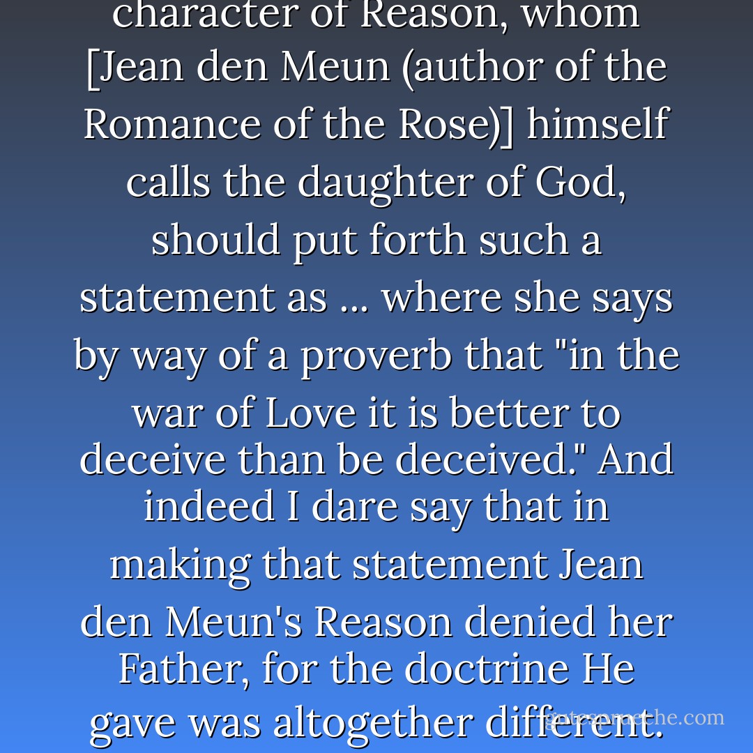 I find it most offensive that the character of Reason, whom [<a href="https://www.goodreads.com/author/show/36701.Jean_de_Meun" rel="nofollow noopener">Jean den Meun</a> (author of the <a href="https://www.goodreads.com/book/show/332226.The_Romance_of_the_Rose" rel="nofollow noopener">Romance of the Rose</a>)] himself calls the daughter of God, should put forth such a statement as ... where she says by way of a proverb that "in the war of Love it is better to deceive than be deceived." And indeed I dare say that in making that statement <a href="https://www.goodreads.com/author/show/36701.Jean_de_Meun" rel="nofollow noopener">Jean den Meun</a>'s Reason denied her Father, for the doctrine He gave was altogether different. - Christine de Pizan