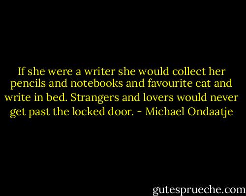 If she were a writer she would collect her pencils and notebooks and favourite cat and write in bed. Strangers and lovers would never get past the locked door. - Michael Ondaatje