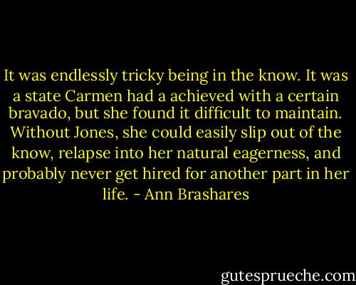 It was endlessly tricky being in the know. It was a state Carmen had a achieved with a certain bravado, but she found it difficult to maintain. Without Jones, she could easily slip out of the know, relapse into her natural eagerness, and probably never get hired for another part in her life. - Ann Brashares