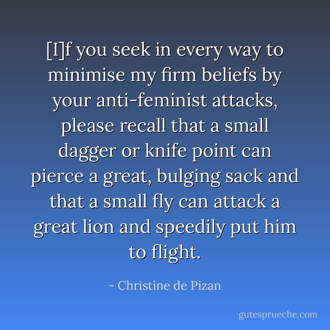 [I]f you seek in every way to minimise my firm beliefs by your anti-feminist attacks, please recall that a small dagger or knife point can pierce a great, bulging sack and that a small fly can attack a great lion and speedily put him to flight. - Christine de Pizan