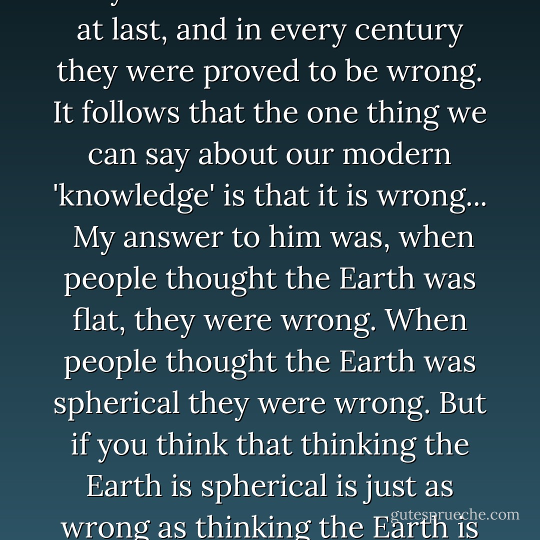 We now know the basic rules governing the universe, together with the gravitational interrelationships of its gross components, as shown in the theory of relativity worked out between 1905 and 1916. We also know the basic rules governing the subatomic particles and their interrelationships, since these are very neatly described by the quantum theory worked out between 1900 and 1930. What's more, we have found that the galaxies and clusters of galaxies are the basic units of the physical universe, as discovered between 1920 and 1930.<br /><br />...The young specialist in English Lit, having quoted me, went on to lecture me severely on the fact that in every century people have thought they understood the universe at last, and in every century they were proved to be wrong. It follows that the one thing we can say about our modern 'knowledge' is that it is wrong...<br /><br />My answer to him was, when people thought the Earth was flat, they were wrong. When people thought the Earth was spherical they were wrong. But if you think that thinking the Earth is spherical is just as wrong as thinking the Earth is flat, then your view is wronger than both of them put together.<br /><br />The basic trouble, you see, is that people think that 'right' and 'wrong' are absolute; that everything that isn't perfectly and completely right is totally and equally wrong.<br /><br />However, I don't think that's so. It seems to me that right and wrong are fuzzy concepts, and I will devote this essay to an explanation of why I think so.<br /><br />When my friend the English literature expert tells me that in every century scientists think they have worked out the universe and are always wrong, what I want to know is how wrong are they? Are they always wrong to the same degree? - Isaac Asimov