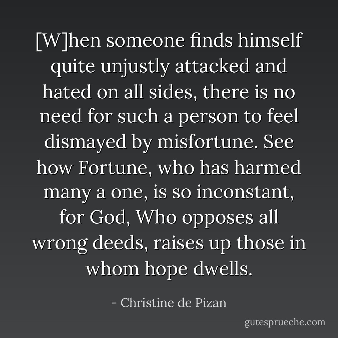 [W]hen someone finds himself quite unjustly attacked and hated on all sides, there is no need for such a person to feel dismayed by misfortune. See how Fortune, who has harmed many a one, is so inconstant, for God, Who opposes all wrong deeds, raises up those in whom hope dwells. - Christine de Pizan