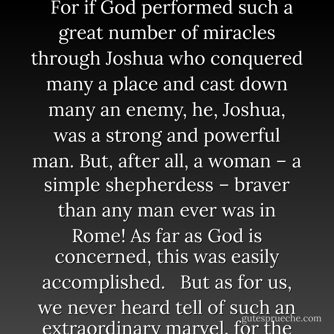 When we take your person into account, you who are a young maiden, to whom God gives the strength and power to be the champion who casts the rebels down and feeds France with the sweet, nourishing milk of peace, here indeed is something quite extraordinary! <br /><br />For if God performed such a great number of miracles through Joshua who conquered many a place and cast down many an enemy, he, Joshua, was a strong and powerful man. But, after all, a woman – a simple shepherdess – braver than any man ever was in Rome! As far as God is concerned, this was easily accomplished. <br /><br />But as for us, we never heard tell of such an extraordinary marvel, for the prowess of all the great men of the past cannot be compared to this woman's whose concern it is to cast out our enemies. This is God's doing: it is He who guides her and who has given her a heart greater than that of any man. - Christine de Pizan
