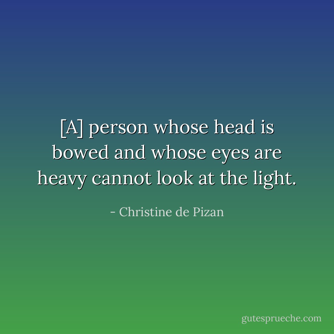 [A] person whose head is bowed and whose eyes are heavy cannot look at the light. - Christine de Pizan