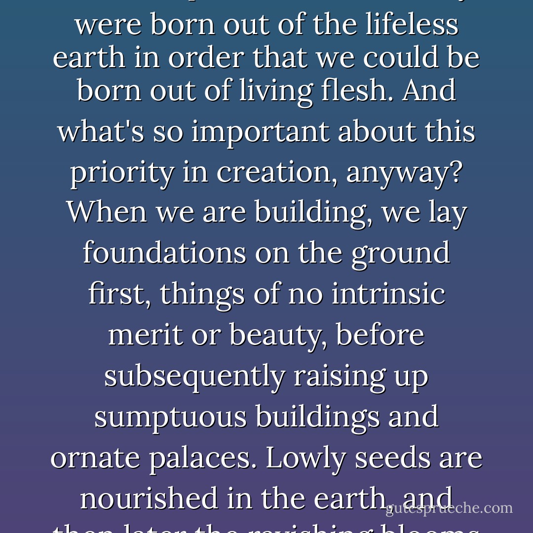 Men were created before women. ... But that doesn't prove their superiority – rather, it proves ours, for they were born out of the lifeless earth in order that we could be born out of living flesh. And what's so important about this priority in creation, anyway? When we are building, we lay foundations on the ground first, things of no intrinsic merit or beauty, before subsequently raising up sumptuous buildings and ornate palaces. Lowly seeds are nourished in the earth, and then later the ravishing blooms appear; lovely roses blossom forth and scented narcissi. - Moderata Fonte