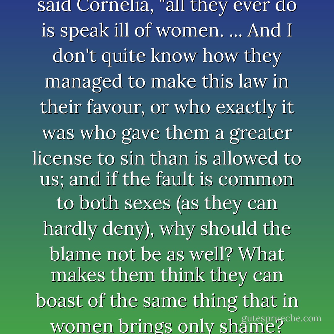 When you hear men talking," said Cornelia, "all they ever do is speak ill of women. ... And I don't quite know how they managed to make this law in their favour, or who exactly it was who gave them a greater license to sin than is allowed to us; and if the fault is common to both sexes (as they can hardly deny), why should the blame not be as well? What makes them think they can boast of the same thing that in women brings only shame? - Moderata Fonte