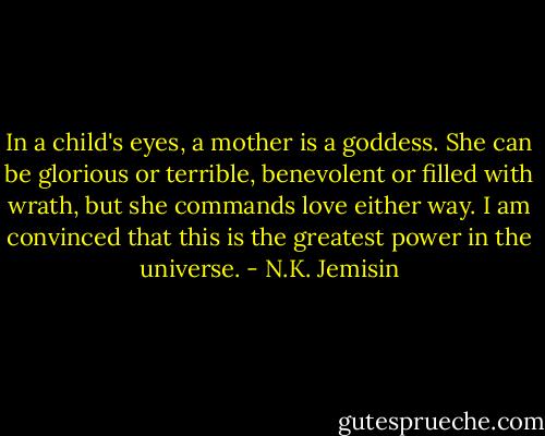 In a child's eyes, a mother is a goddess. She can be glorious or terrible, benevolent or filled with wrath, but she commands love either way. I am convinced that this is the greatest power in the universe. - N.K. Jemisin