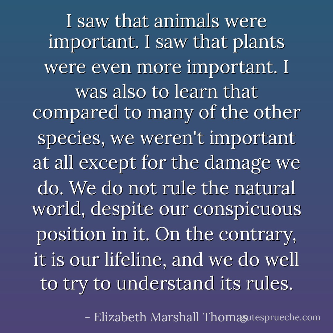 I saw that animals were important. I saw that plants were even more important. I was also to learn that compared to many of the other species, we weren't important at all except for the damage we do. We do not rule the natural world, despite our conspicuous position in it. On the contrary, it is our lifeline, and we do well to try to understand its rules. - Elizabeth Marshall Thomas