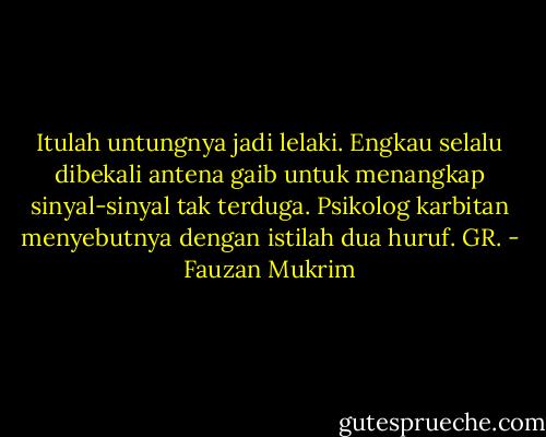 Itulah untungnya jadi lelaki. Engkau selalu dibekali antena gaib untuk menangkap sinyal-sinyal tak terduga. Psikolog karbitan menyebutnya dengan istilah dua huruf. GR. - Fauzan Mukrim